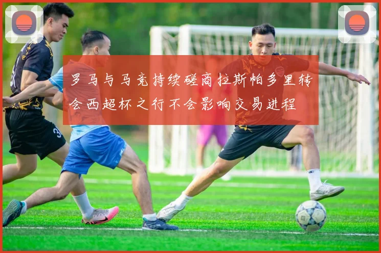 罗马与马竞持续磋商拉斯帕多里转会西超杯之行不会影响交易进程
