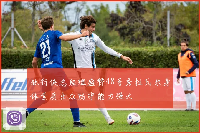 独行侠总经理盛赞48号秀拉瓦尔身体素质出众防守能力强大