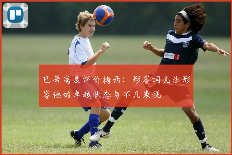 巴蒂高度评价梅西：形容词无法形容他的卓越状态与不凡表现