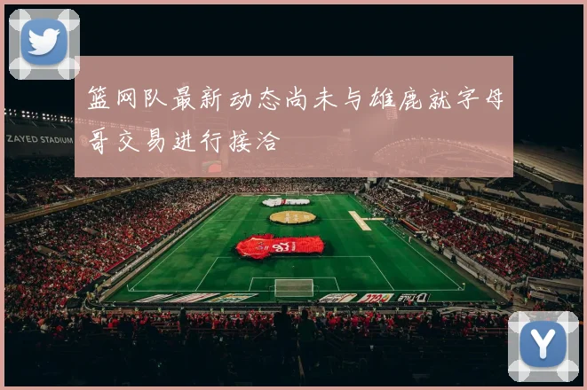 篮网队最新动态尚未与雄鹿就字母哥交易进行接洽