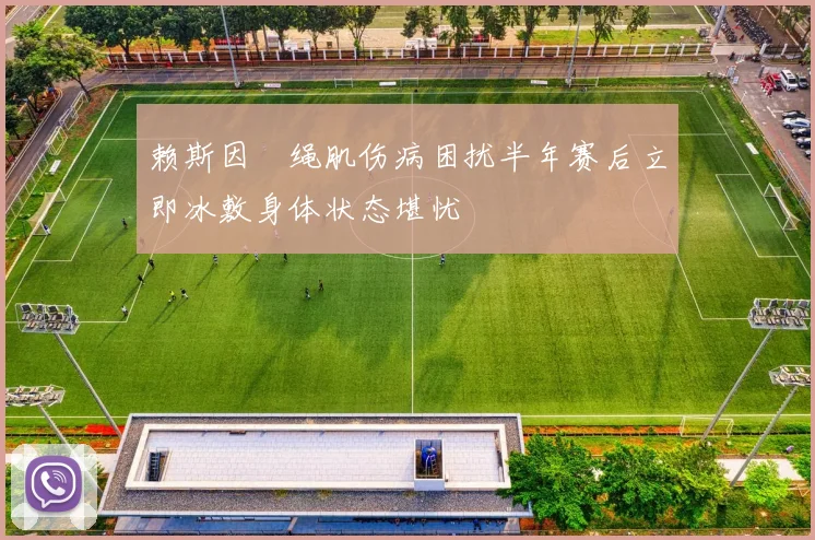 赖斯因腘绳肌伤病困扰半年赛后立即冰敷身体状态堪忧