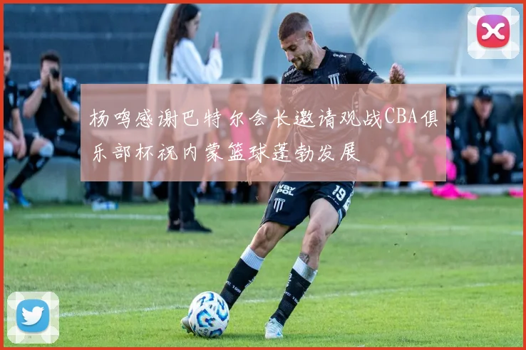 杨鸣感谢巴特尔会长邀请观战CBA俱乐部杯祝内蒙篮球蓬勃发展