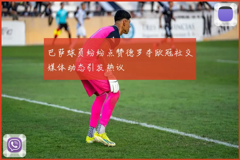 巴萨球员纷纷点赞德罗夺欧冠社交媒体动态引发热议