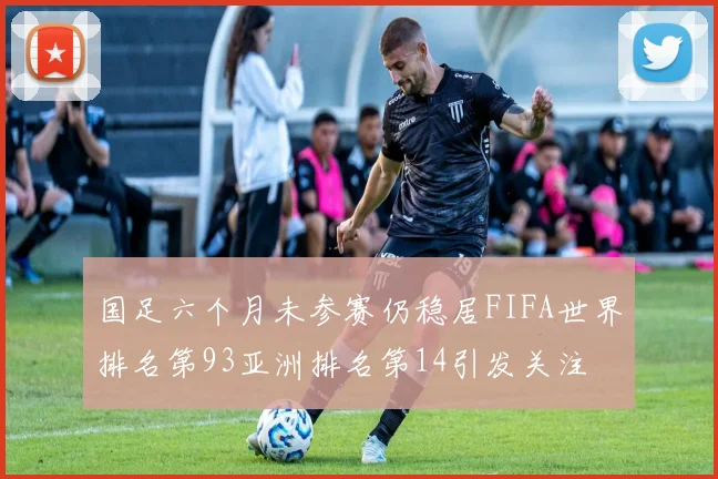 国足六个月未参赛仍稳居FIFA世界排名第93亚洲排名第14引发关注