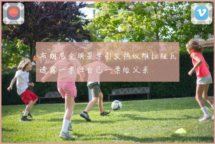 布朗尼全明星票引发热议维拉纽瓦透露一票归自己一票给父亲