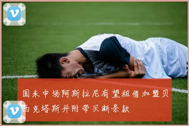 国米中场阿斯拉尼有望租借加盟贝西克塔斯并附带买断条款