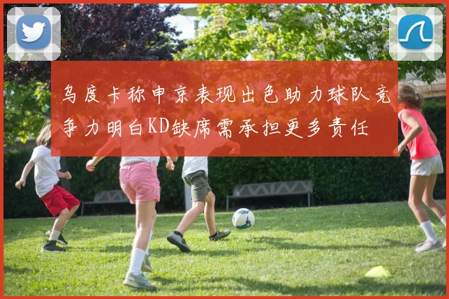 乌度卡称申京表现出色助力球队竞争力明白KD缺席需承担更多责任