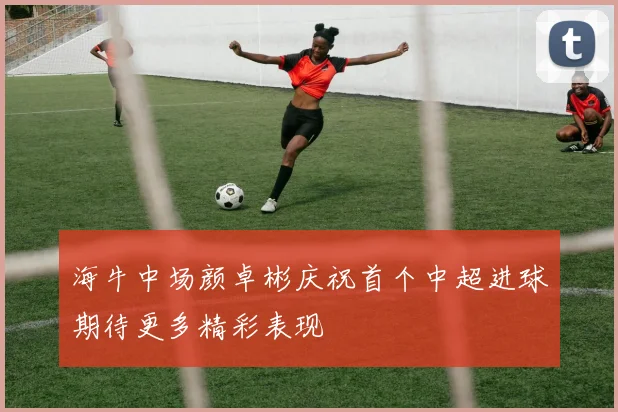 海牛中场颜卓彬庆祝首个中超进球期待更多精彩表现