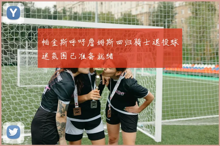 帕金斯呼吁詹姆斯回归骑士退役球迷氛围已准备就绪