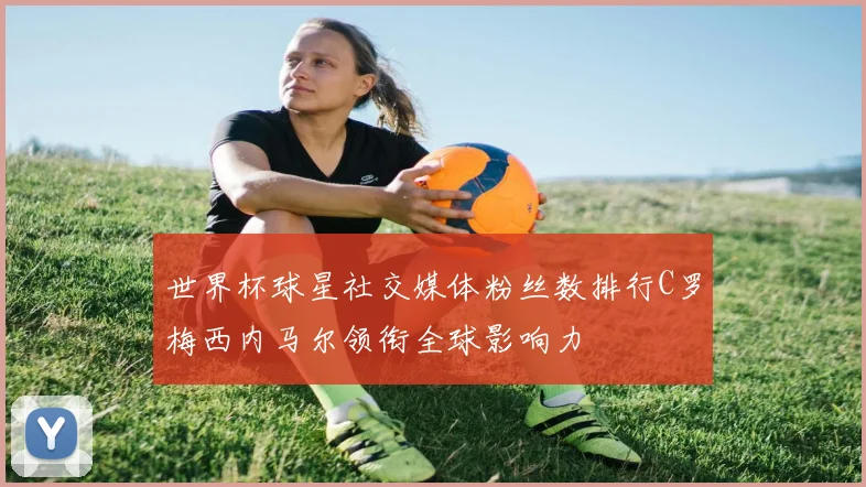 世界杯球星社交媒体粉丝数排行C罗梅西内马尔领衔全球影响力