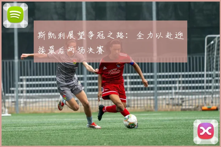 斯凯利展望争冠之路：全力以赴迎接最后两场决赛
