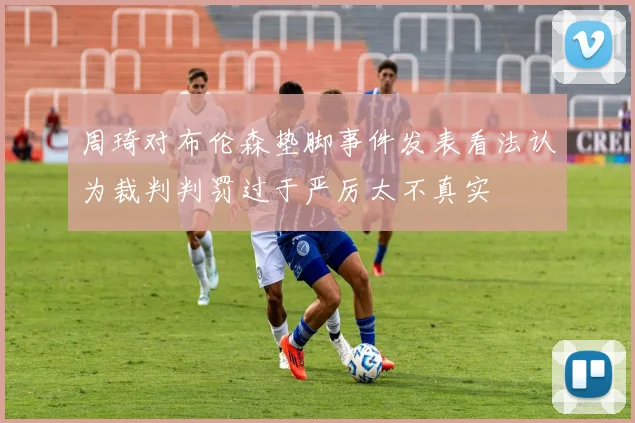 周琦对布伦森垫脚事件发表看法认为裁判判罚过于严厉太不真实