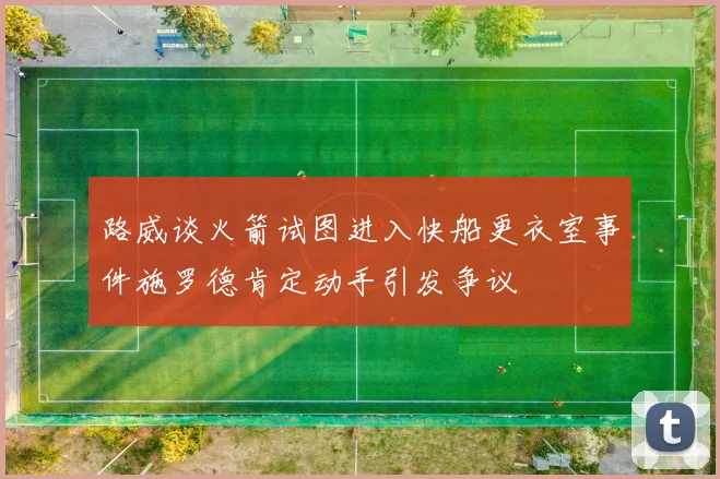 路威谈火箭试图进入快船更衣室事件施罗德肯定动手引发争议
