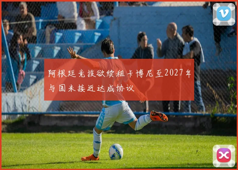 阿根廷竞技欲续租卡博尼至2027年与国米接近达成协议