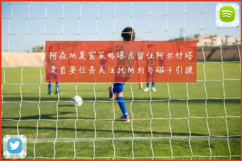 阿森纳夏窗策略曝光留住阿尔特塔是首要任务关注托纳利与磁卡引援动态