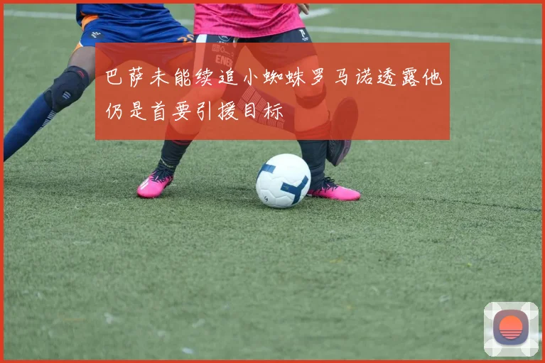 巴萨未能续追小蜘蛛罗马诺透露他仍是首要引援目标