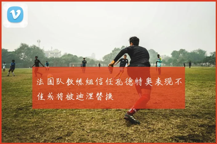 法国队教练组信任孔德特奥表现不佳或将被迪涅替换
