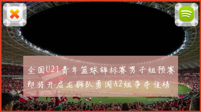 全国U21青年篮球锦标赛男子组预赛即将开启龙狮队勇闯A2组争夺佳绩
