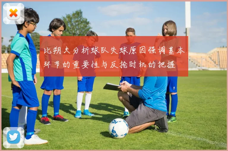 比朔夫分析球队失球原因强调基本环节的重要性与反抢时机的把握