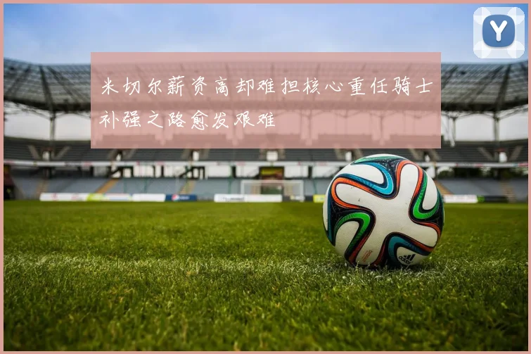 米切尔薪资高却难担核心重任骑士补强之路愈发艰难