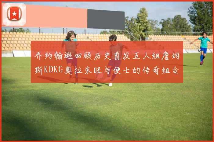 乔约翰逊回顾历史首发五人组詹姆斯KDKG奥拉朱旺与便士的传奇组合